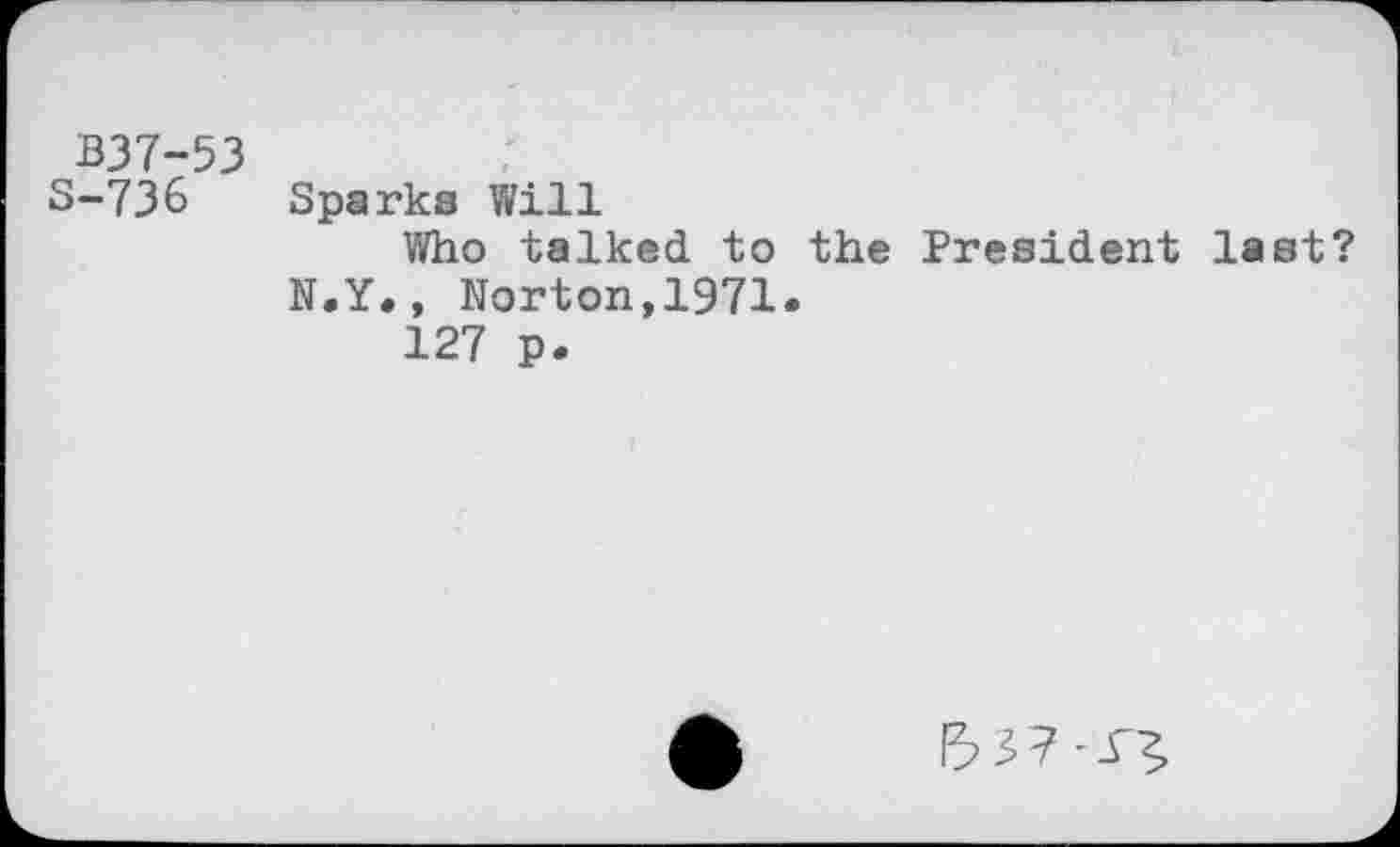 ﻿B37-53	
S-736	Sparks Will Who talked to the President last? N.Y., Norton,1971. 127 p.
